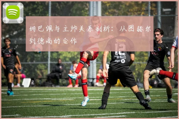 姆巴佩与主帅关系剖析：从图赫尔到德尚的合作
