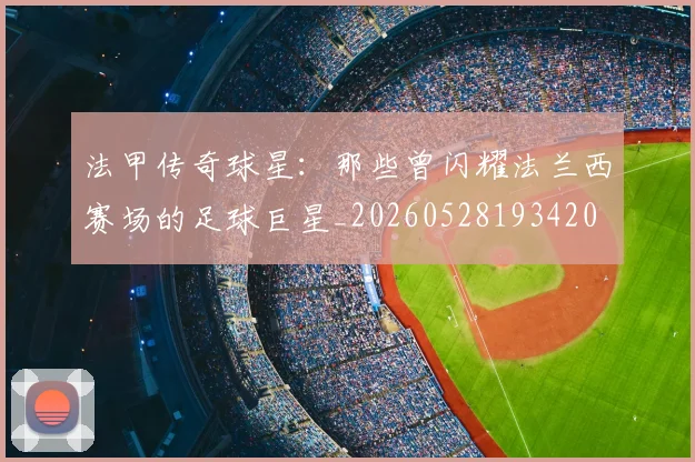 法甲传奇球星：那些曾闪耀法兰西赛场的足球巨星_20260528193420