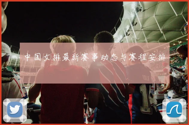 中国女排最新赛事动态与赛程安排