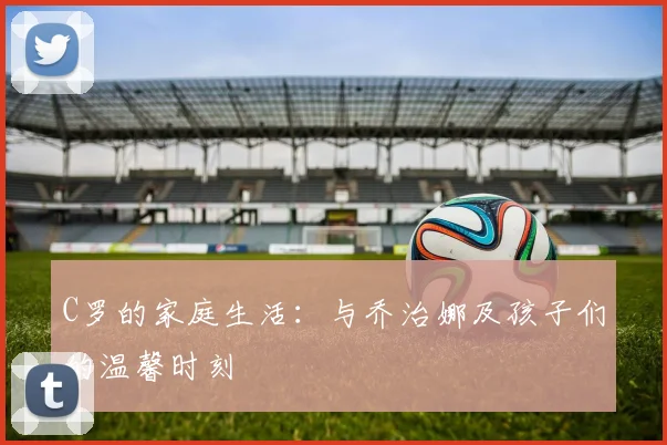 C罗的家庭生活:与乔治娜及孩子们的温馨时刻