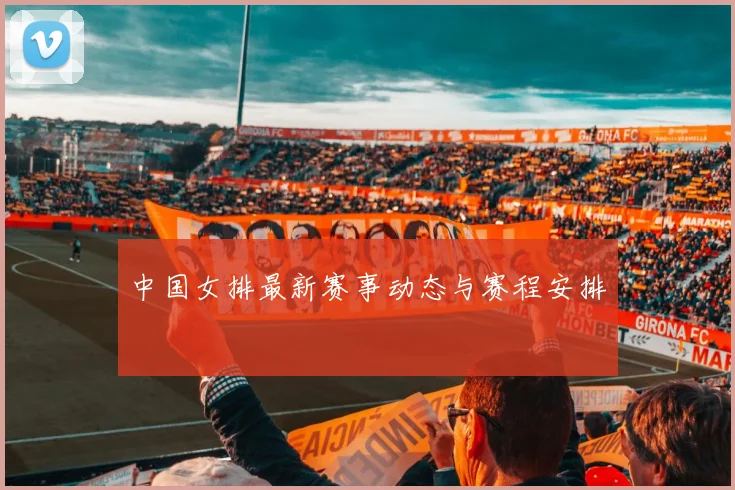中国女排最新赛事动态与赛程安排