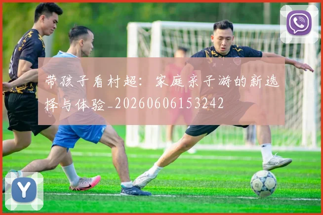 带孩子看村超:家庭亲子游的新选择与体验_20260606153242