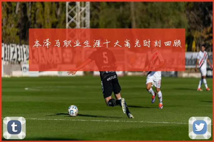 本泽马职业生涯十大高光时刻回顾