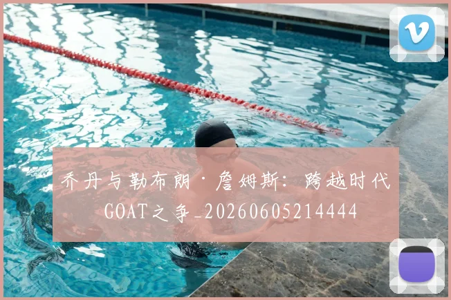 乔丹与勒布朗·詹姆斯：跨越时代的GOAT之争_20260605214444