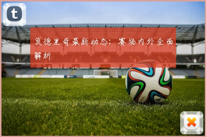 莫德里奇最新动态:赛场内外全面解析