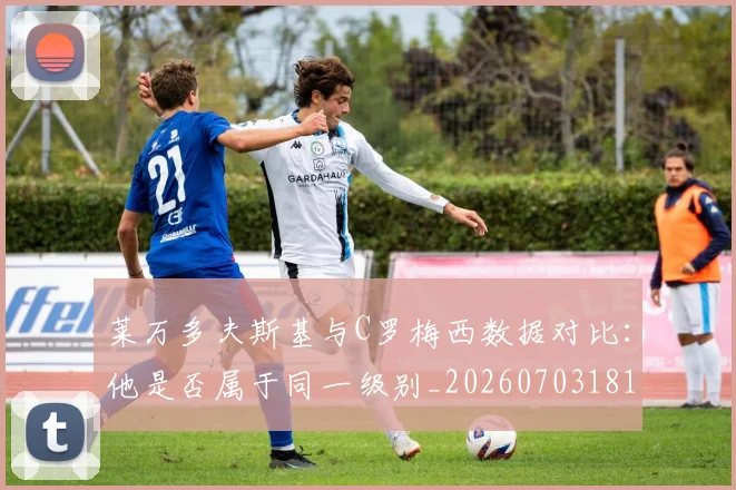 莱万多夫斯基与C罗梅西数据对比：他是否属于同一级别_20260703181759