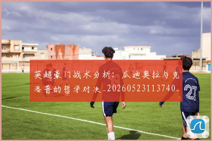 英超豪门战术分析：瓜迪奥拉与克洛普的哲学对决_20260523113740_20260702174609
