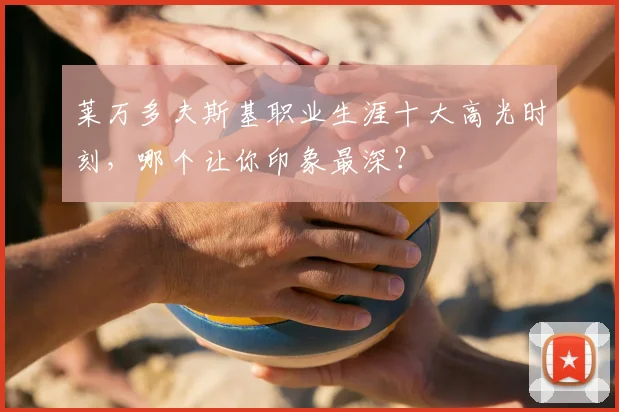 莱万多夫斯基职业生涯十大高光时刻，哪个让你印象最深？