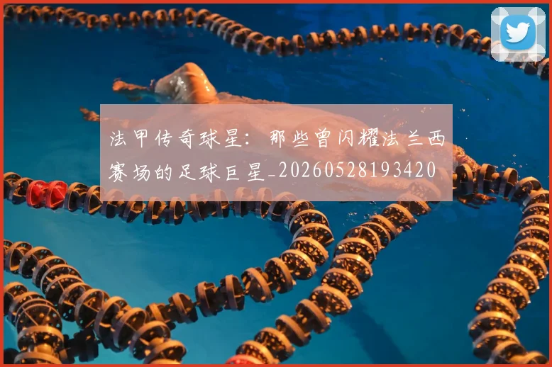 法甲传奇球星：那些曾闪耀法兰西赛场的足球巨星_20260528193420