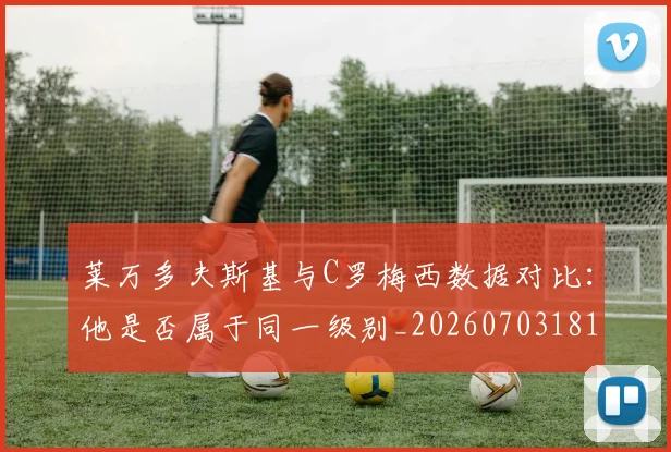 莱万多夫斯基与C罗梅西数据对比：他是否属于同一级别_20260703181759