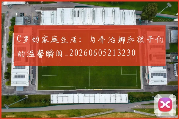 C罗的家庭生活:与乔治娜和孩子们的温馨瞬间_20260605213230