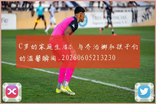 C罗的家庭生活:与乔治娜和孩子们的温馨瞬间_20260605213230