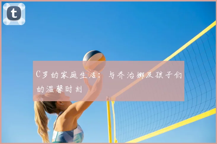 C罗的家庭生活:与乔治娜及孩子们的温馨时刻