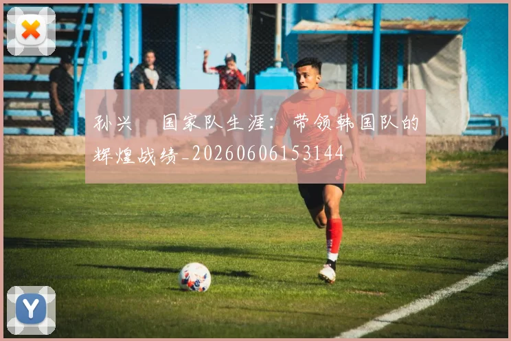 孙兴慜国家队生涯:带领韩国队的辉煌战绩_20260606153144